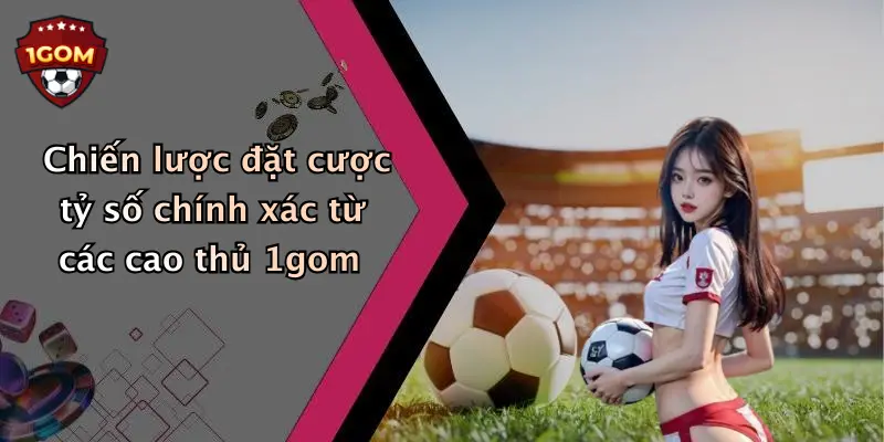 Chiến lược đặt cược tỷ số chính xác từ các cao thủ 1gom